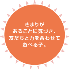 きまりがあることに気づき、友だちと力を合わせて遊べる子。